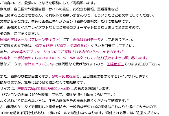 ご自身のこと、愛猫のことなどを原稿にしてご寄稿願います。 例えば、自己紹介や愛猫自慢、サイトの宣伝、お役立ち情報、里親募集など、 猫に関することはもちろん、それ以外でも構いませんので、そういったことを文章にしてください。 文章が苦手な方は、単純に画像とキャプション（画像の説明文）だけでも結構です。 尚、画像のサイズやレイアウトなどはこちらのフォーマットに合わせさせて頂きますので、 その旨、ご了承ください。 原稿内容はメール（プレーンテキスト）にて、画像は添付データとしてお送り下さい。 ご寄稿文の文字数は、40字×15行（600字・句読点含む）くらいを目安にして下さい。 また、Word等のアプリケーションにてご寄稿される方がいらっしゃるのですが、 作業上、一手間増えてしまいますので、メールの本文としてお送り頂けるようお願い致します。 添付データは、合計10MBくらいまでは問題なく受け取れますので、圧縮せずにそのままお送り下さい。 また、画像の枚数は自由ですが、5枚～10枚程度で、ヨコ位置のものですとレイアウトしやすく 助かりますが、無理に合わせて頂かなくても結構です。 サイズは、解像度72dpiで長辺が600pixcel以上のものをお願いします。 （パソコンの画面（100％表示）で見て、横幅が15〜16cmくらいです。） よくおわかりにならない方は、手元の画像をそのままお送りくださって結構ですが、 古い機種のケータイで撮影した画像を除き、一般的なデジカメの画像はこれよりも遥かに大きいので、 10MBを超える可能性があり、1度のメールでは送れなくなります。添付される際にはご注意ください。